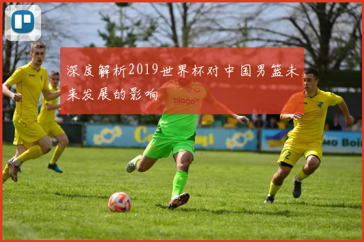 深度解析2019世界杯对中国男篮未来发展的影响