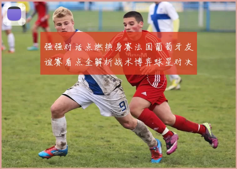 强强对话点燃热身赛法国葡萄牙友谊赛看点全解析战术博弈球星对决前瞻