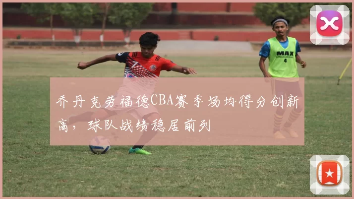 乔丹克劳福德CBA赛季场均得分创新高,球队战绩稳居前列