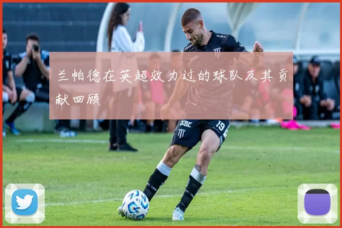 兰帕德在英超效力过的球队及其贡献回顾