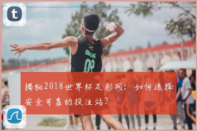 揭秘2018世界杯足彩网：如何选择安全可靠的投注站？