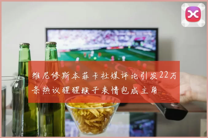 维尼修斯本菲卡社媒评论引发22万条热议猩猩猴子表情包成主角
