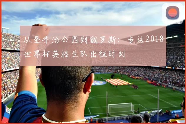 从圣乔治公园到俄罗斯:专访2018世界杯英格兰队出征时刻