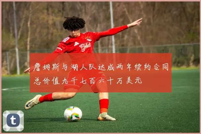 詹姆斯与湖人队达成两年续约合同总价值九千七百六十万美元