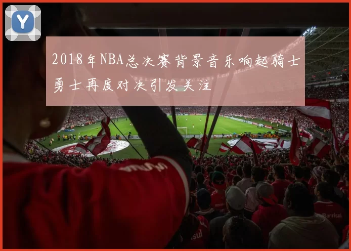 2018年NBA总决赛背景音乐响起骑士勇士再度对决引发关注