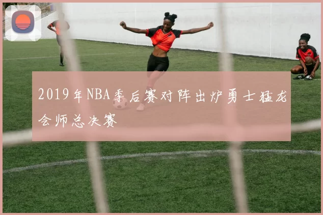 2019年NBA季后赛对阵出炉勇士猛龙会师总决赛