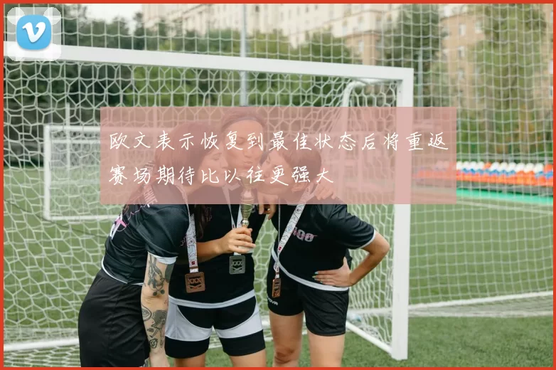 欧文表示恢复到最佳状态后将重返赛场期待比以往更强大