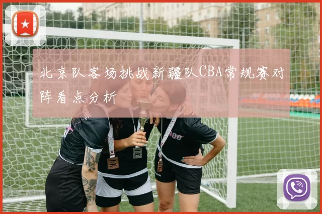 北京队客场挑战新疆队CBA常规赛对阵看点分析