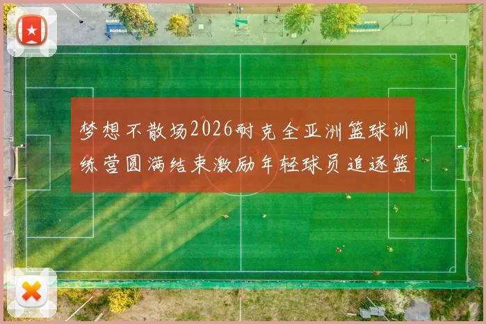 梦想不散场2026耐克全亚洲篮球训练营圆满结束激励年轻球员追逐篮球梦想