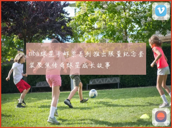 nba球星卡邮票系列推出限量纪念套装聚焦传奇球星成长故事