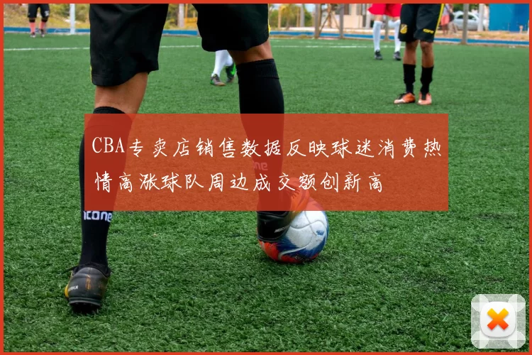 CBA专卖店销售数据反映球迷消费热情高涨球队周边成交额创新高