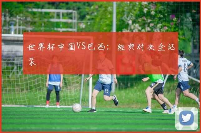 世界杯中国VS巴西：经典对决全记录