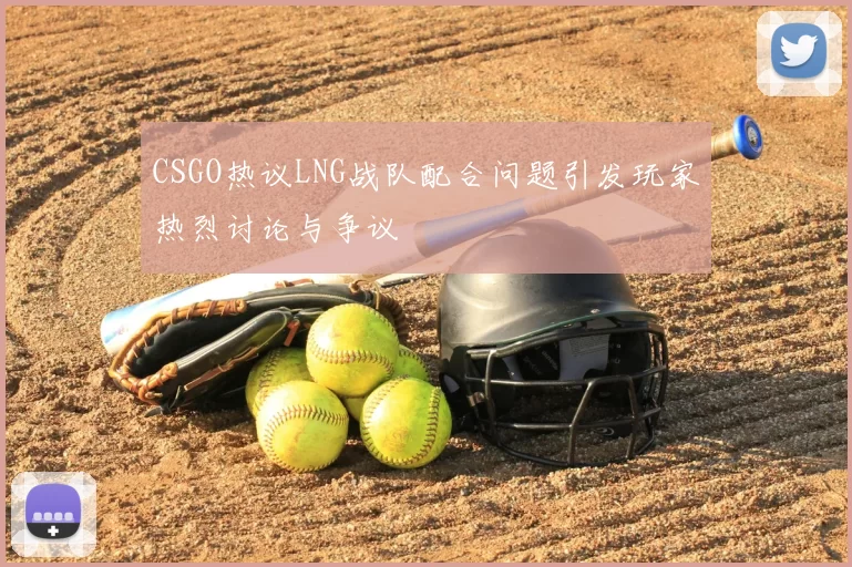 CSGO热议LNG战队配合问题引发玩家热烈讨论与争议