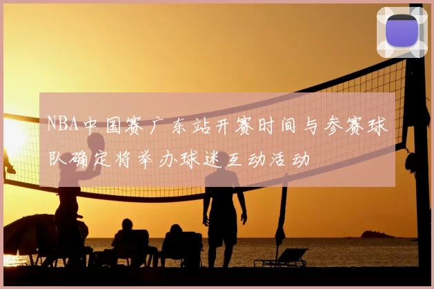 NBA中国赛广东站开赛时间与参赛球队确定将举办球迷互动活动