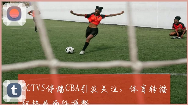 CCTV5停播CBA引发关注,体育转播权格局面临调整
