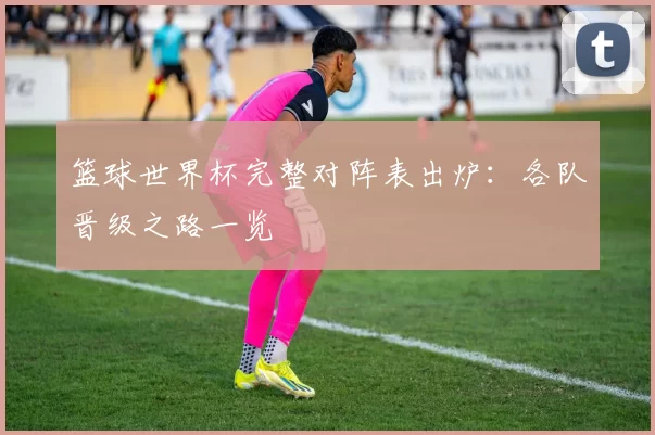 篮球世界杯完整对阵表出炉:各队晋级之路一览