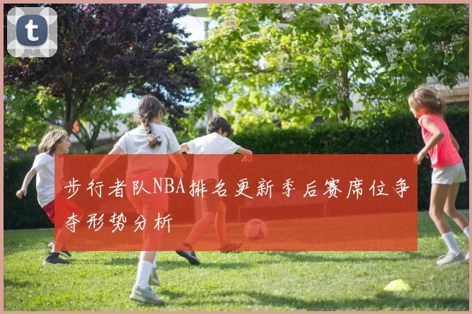 步行者队NBA排名更新季后赛席位争夺形势分析