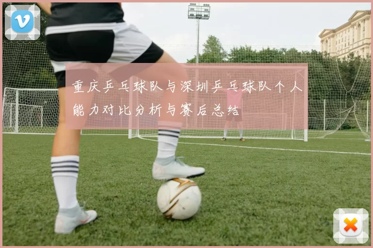 重庆乒乓球队与深圳乒乓球队个人能力对比分析与赛后总结