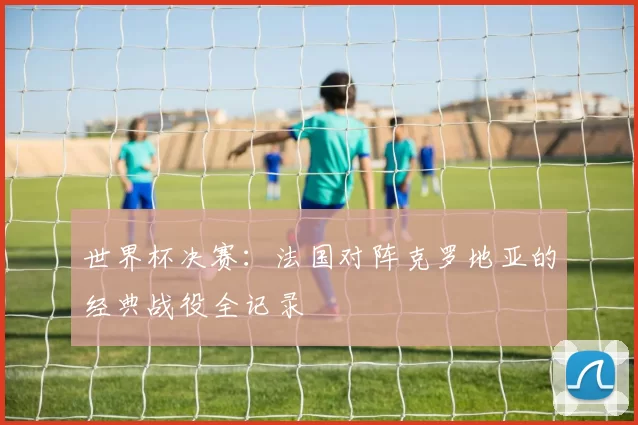 世界杯决赛：法国对阵克罗地亚的经典战役全记录