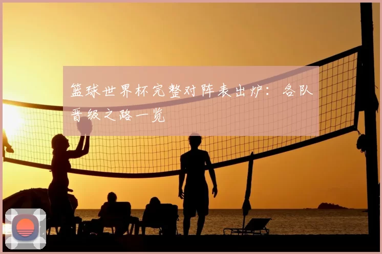 篮球世界杯完整对阵表出炉：各队晋级之路一览