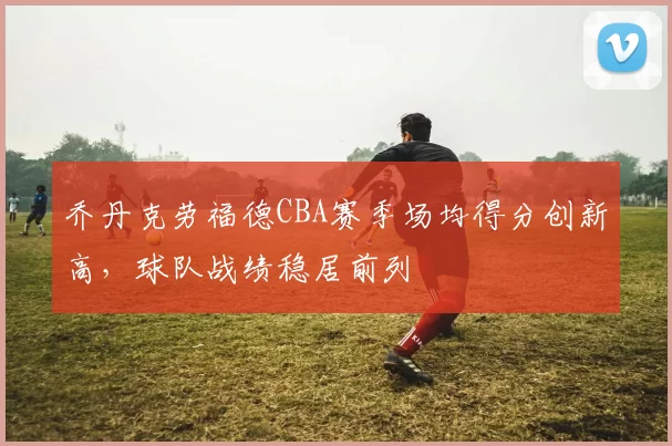 乔丹克劳福德CBA赛季场均得分创新高,球队战绩稳居前列