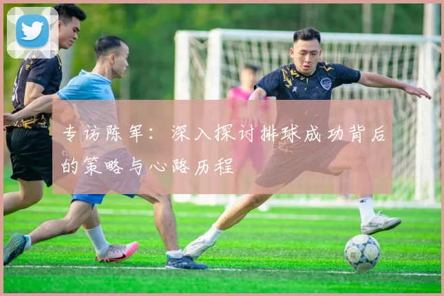 专访陈军:深入探讨排球成功背后的策略与心路历程
