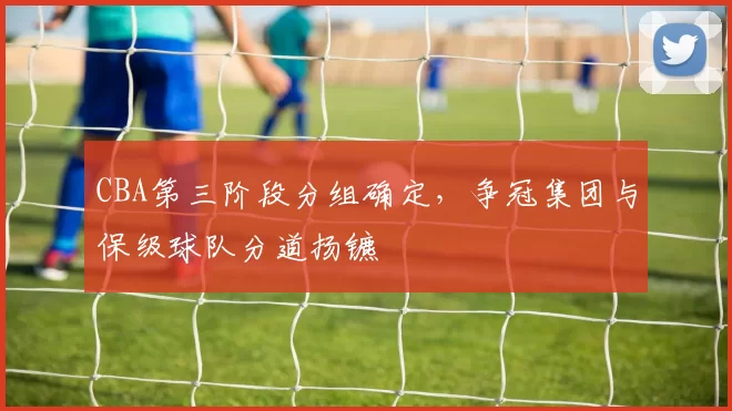CBA第三阶段分组确定，争冠集团与保级球队分道扬镳