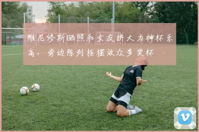 维尼修斯晒照和女友拼大力神杯乐高，旁边陈列柜摆放众多奖杯