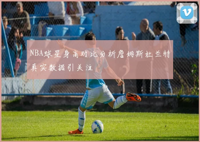 NBA球星身高对比分析詹姆斯杜兰特真实数据引关注