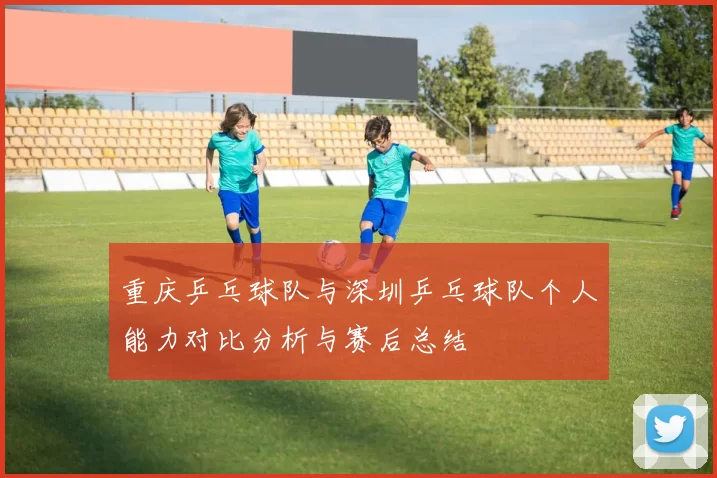 重庆乒乓球队与深圳乒乓球队个人能力对比分析与赛后总结