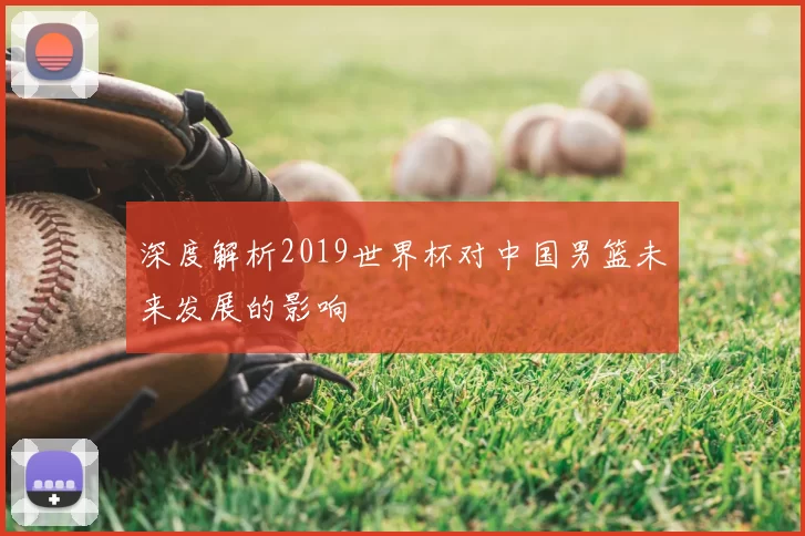 深度解析2019世界杯对中国男篮未来发展的影响