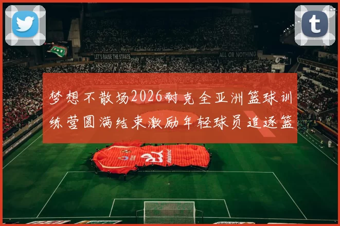 梦想不散场2026耐克全亚洲篮球训练营圆满结束激励年轻球员追逐篮球梦想
