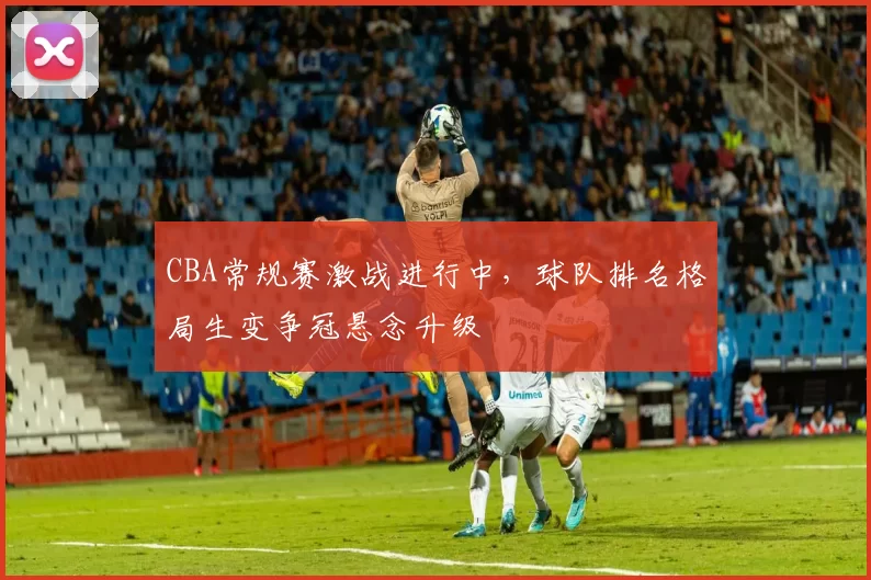CBA常规赛激战进行中,球队排名格局生变争冠悬念升级