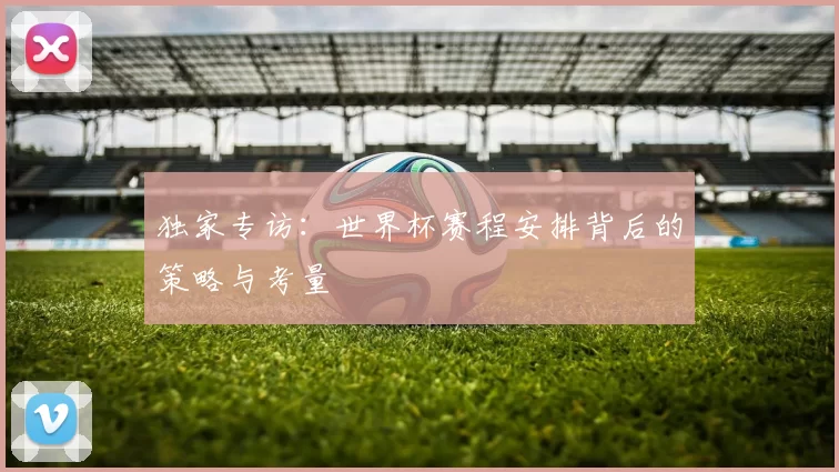 独家专访:世界杯赛程安排背后的策略与考量
