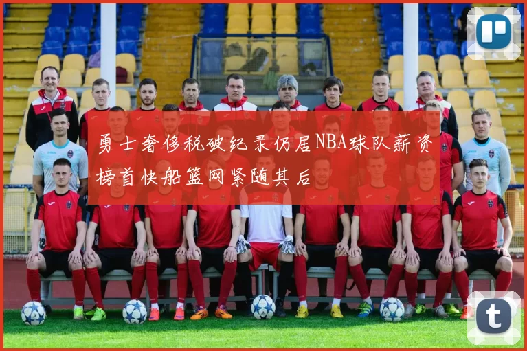 勇士奢侈税破纪录仍居NBA球队薪资榜首快船篮网紧随其后