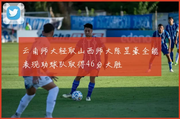 云南师大轻取山西师大陈昱豪全能表现助球队取得46分大胜