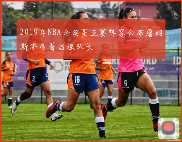 2019年NBA全明星正赛阵容公布詹姆斯字母哥当选队长