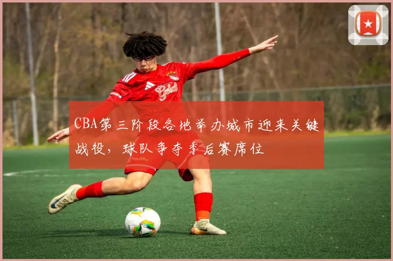 CBA第三阶段各地举办城市迎来关键战役,球队争夺季后赛席位