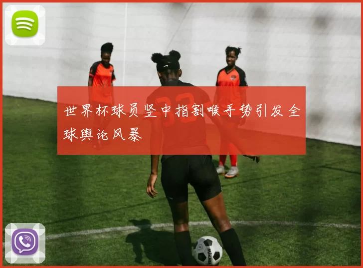 世界杯球员竖中指割喉手势引发全球舆论风暴