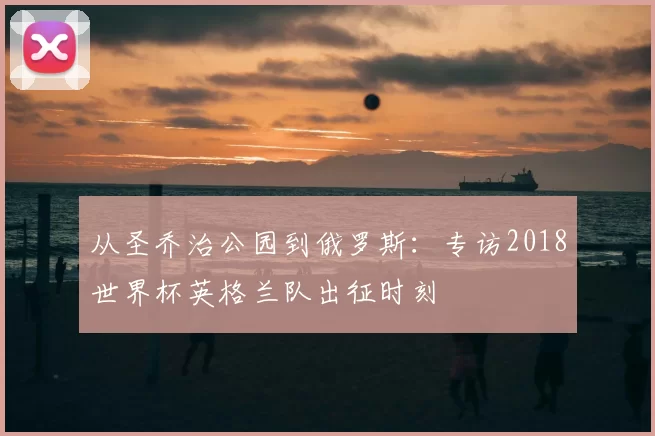 从圣乔治公园到俄罗斯:专访2018世界杯英格兰队出征时刻