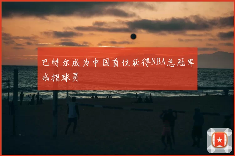 巴特尔成为中国首位获得NBA总冠军戒指球员
