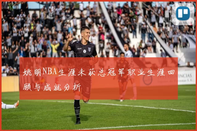 姚明NBA生涯未获总冠军职业生涯回顾与成就分析
