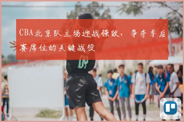 CBA北京队主场迎战强敌,争夺季后赛席位的关键战役