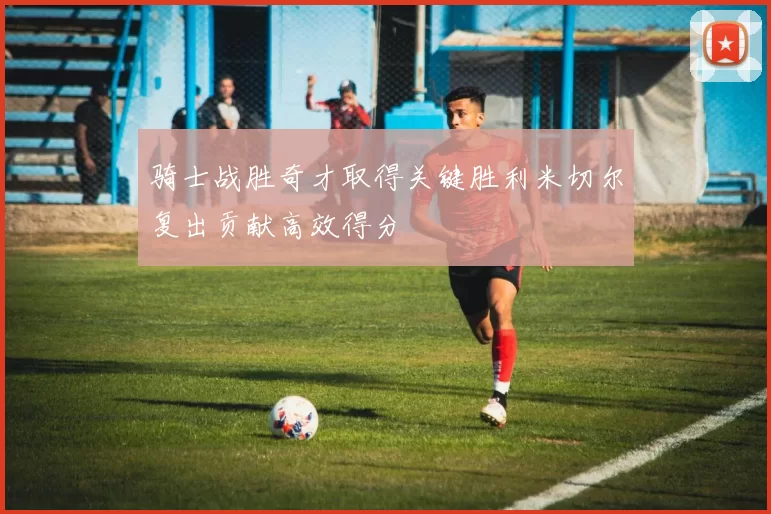 骑士战胜奇才取得关键胜利米切尔复出贡献高效得分