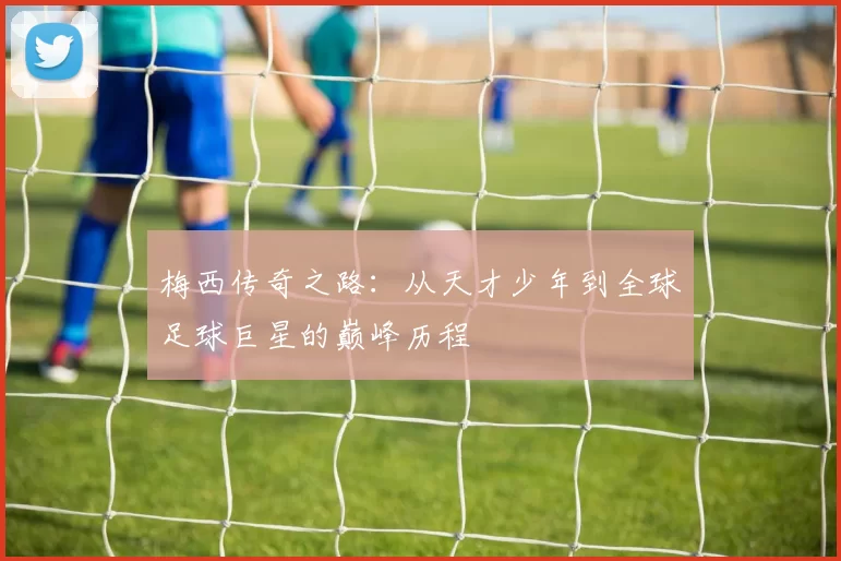 梅西传奇之路:从天才少年到全球足球巨星的巅峰历程