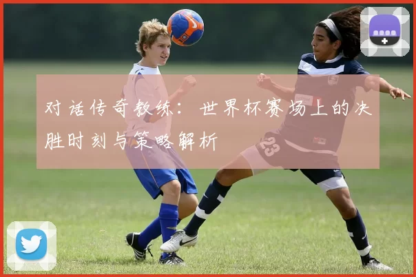 对话传奇教练:世界杯赛场上的决胜时刻与策略解析