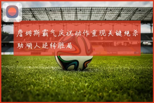 詹姆斯霸气庆祝动作重现关键绝杀助湖人逆转胜局