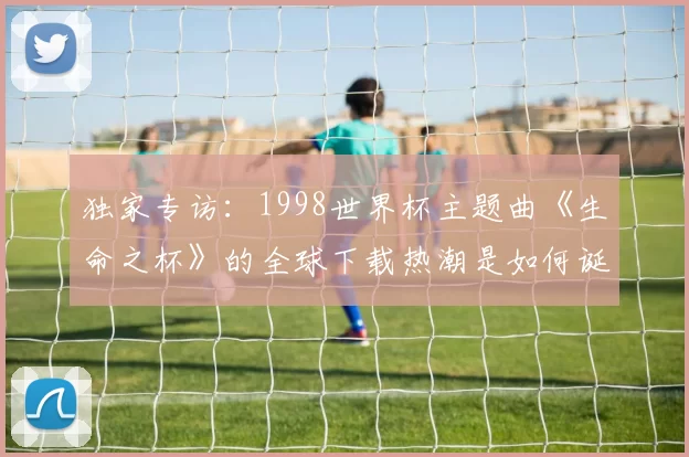 独家专访:1998世界杯主题曲《生命之杯》的全球下载热潮是如何诞生的?